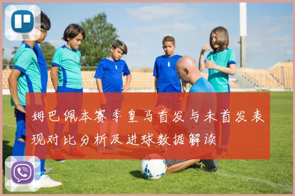 姆巴佩本赛季皇马首发与未首发表现对比分析及进球数据解读