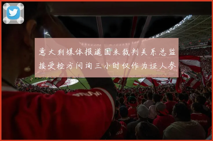 意大利媒体报道国米裁判关系总监接受检方问询三小时仅作为证人参与调查
