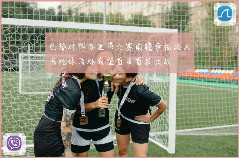 巴黎对阵洛里昂比赛前瞻萨福诺夫或轮休马林有望首度首发出战