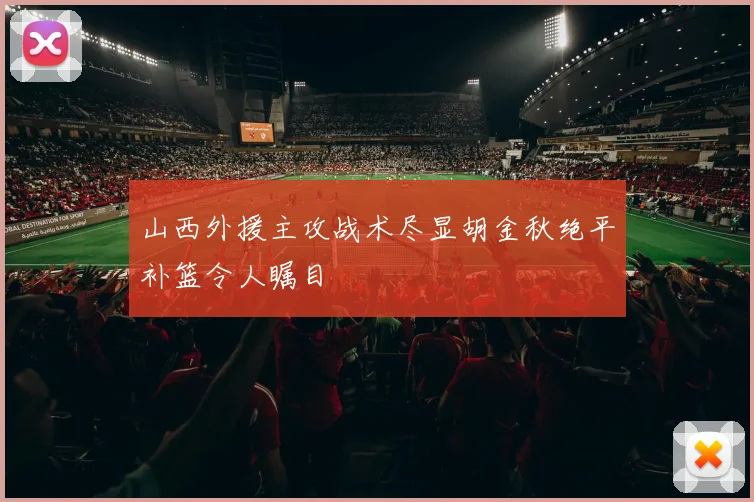 山西外援主攻战术尽显胡金秋绝平补篮令人瞩目