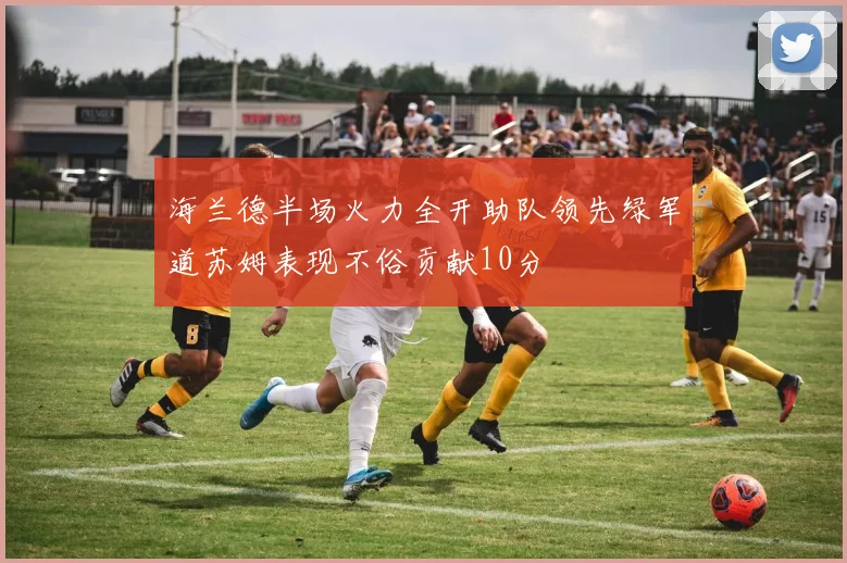海兰德半场火力全开助队领先绿军道苏姆表现不俗贡献10分