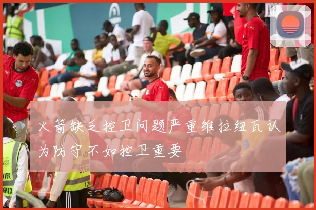 火箭缺乏控卫问题严重维拉纽瓦认为防守不如控卫重要