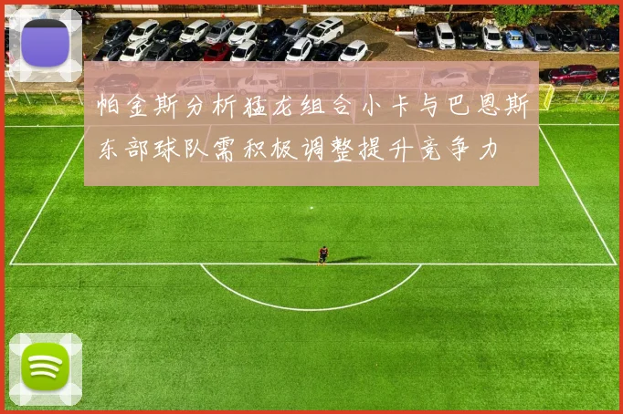 帕金斯分析猛龙组合小卡与巴恩斯东部球队需积极调整提升竞争力