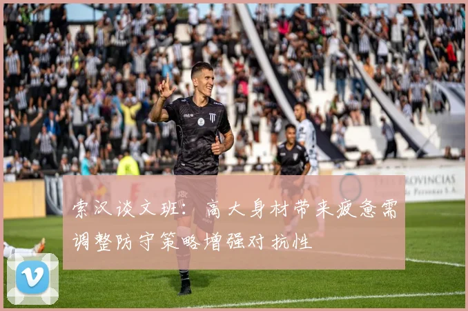 索汉谈文班：高大身材带来疲惫需调整防守策略增强对抗性