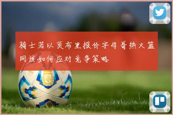 骑士若以莫布里报价字母哥热火篮网该如何应对竞争策略