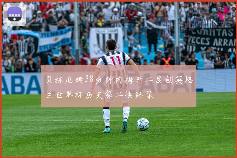 贝林厄姆38分钟内梅开二度创英格兰世界杯历史第二快纪录
