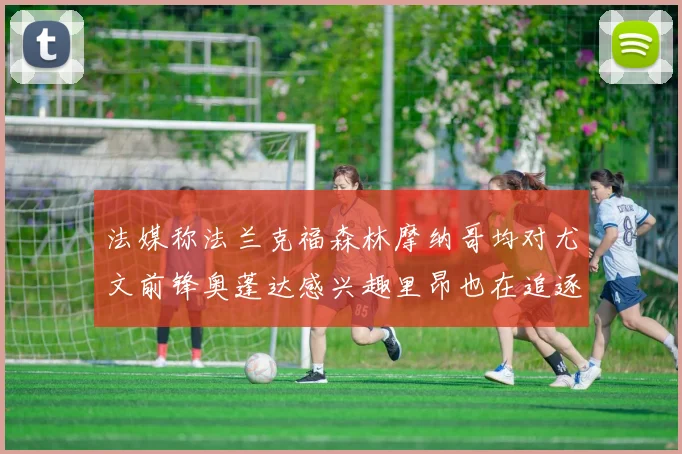 法媒称法兰克福森林摩纳哥均对尤文前锋奥蓬达感兴趣里昂也在追逐他