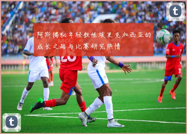 阿斯揭秘年轻教练埃里克加西亚的成长之路与比赛研究热情