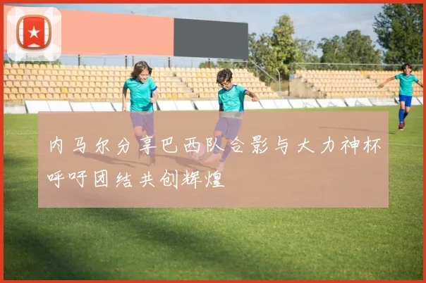 内马尔分享巴西队合影与大力神杯呼吁团结共创辉煌