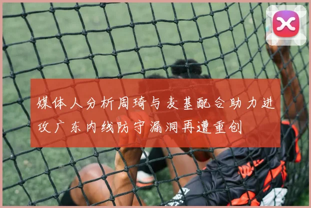 媒体人分析周琦与麦基配合助力进攻广东内线防守漏洞再遭重创