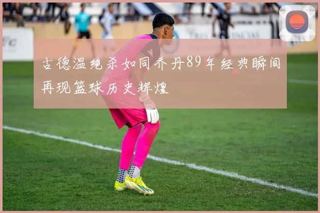 古德温绝杀如同乔丹89年经典瞬间再现篮球历史辉煌