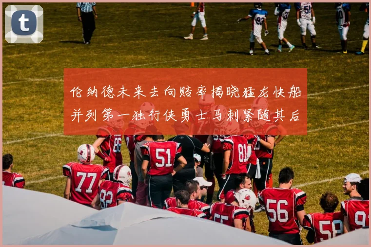 伦纳德未来去向赔率揭晓猛龙快船并列第一独行侠勇士马刺紧随其后