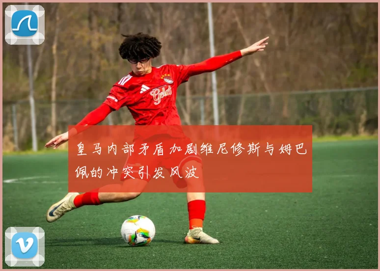 皇马内部矛盾加剧维尼修斯与姆巴佩的冲突引发风波
